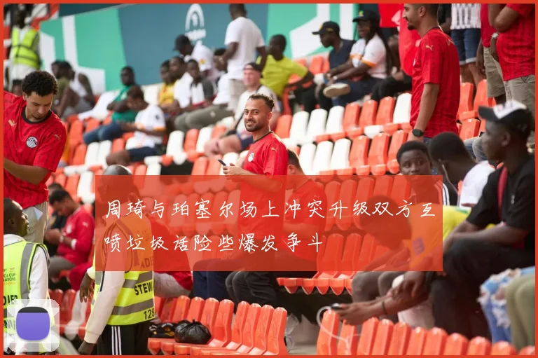 周琦与珀塞尔场上冲突升级双方互喷垃圾话险些爆发争斗