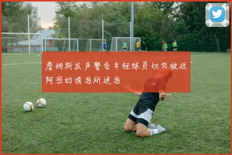 詹姆斯发声警告年轻球员切勿被迈阿密的诱惑所迷惑