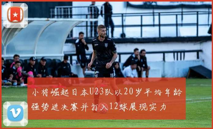 小将崛起日本U23队以20岁平均年龄强势进决赛并打入12球展现实力