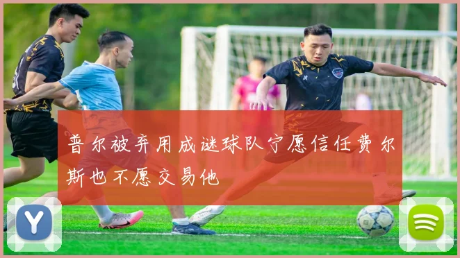 普尔被弃用成谜球队宁愿信任费尔斯也不愿交易他