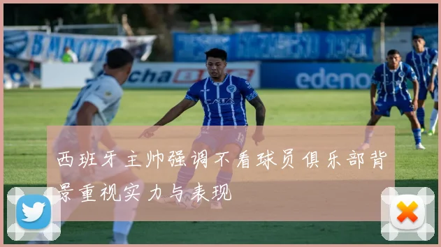 西班牙主帅强调不看球员俱乐部背景重视实力与表现