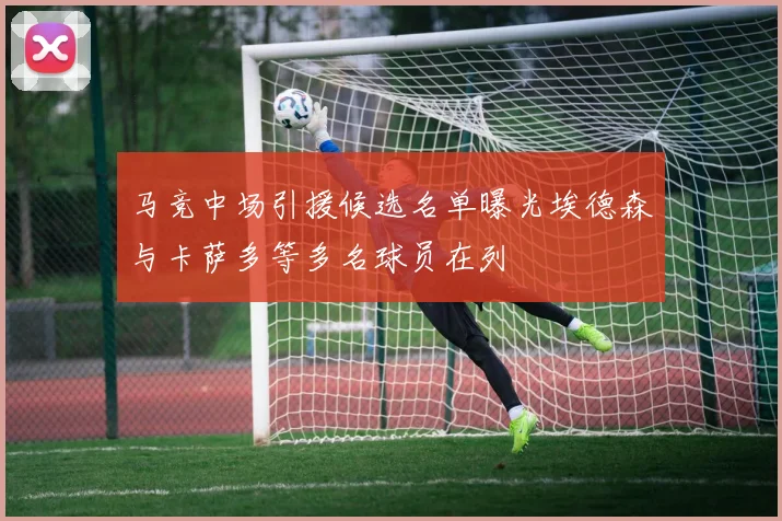 马竞中场引援候选名单曝光埃德森与卡萨多等多名球员在列