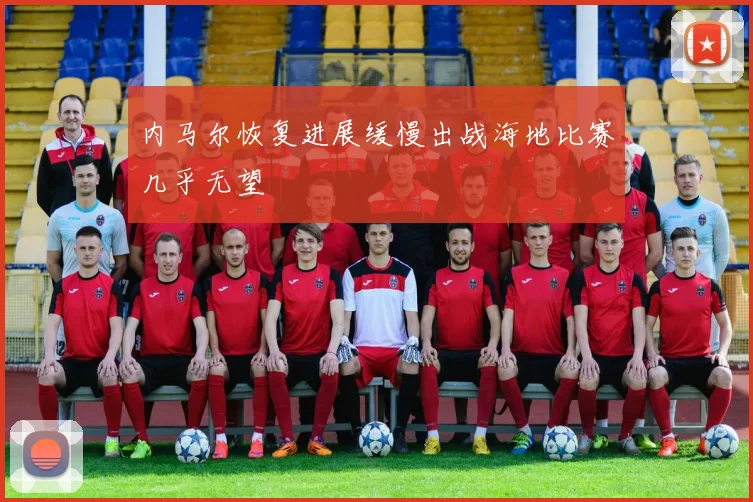 内马尔恢复进展缓慢出战海地比赛几乎无望