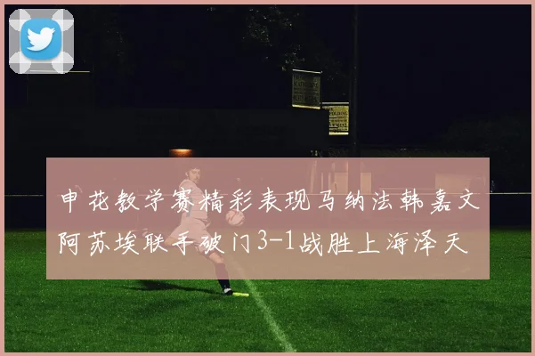 申花教学赛精彩表现马纳法韩嘉文阿苏埃联手破门3-1战胜上海泽天