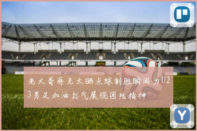 老大哥蒋光太晒点球制胜瞬间为U23男足加油打气展现团结精神