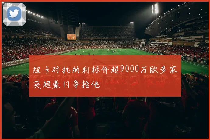 纽卡对托纳利标价超9000万欧多家英超豪门争抢他