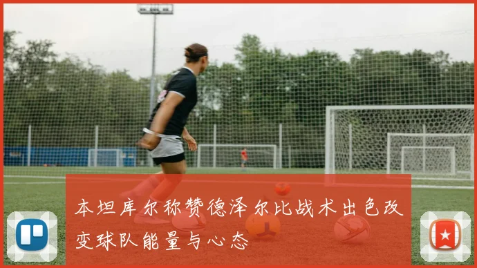 本坦库尔称赞德泽尔比战术出色改变球队能量与心态