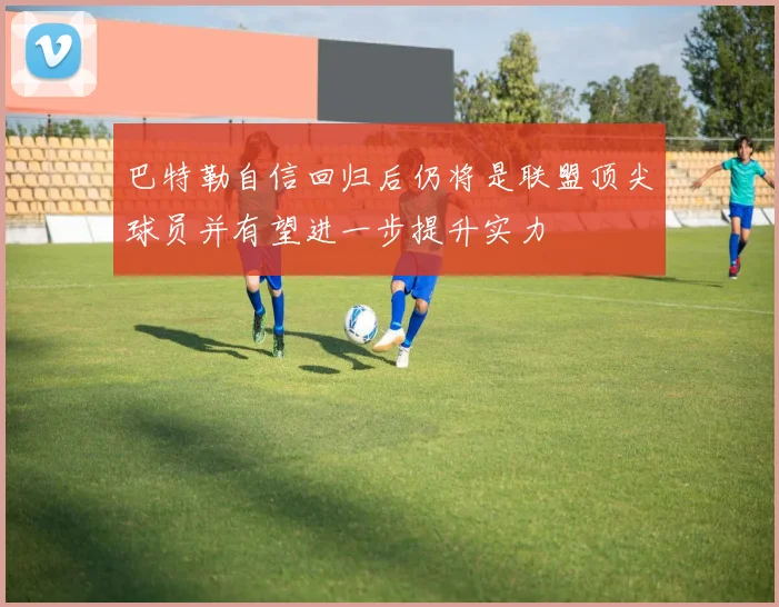巴特勒自信回归后仍将是联盟顶尖球员并有望进一步提升实力