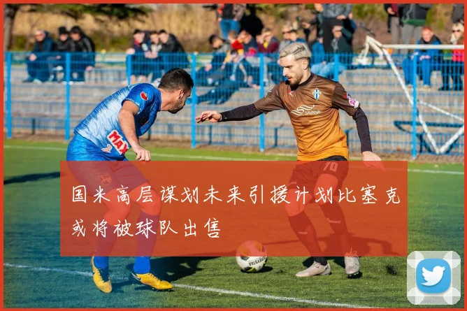国米高层谋划未来引援计划比塞克或将被球队出售