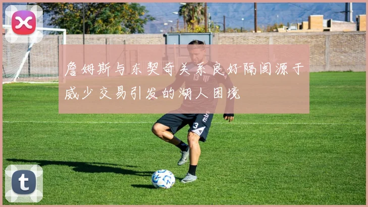 詹姆斯与东契奇关系良好隔阂源于威少交易引发的湖人困境