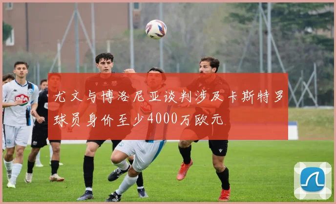 尤文与博洛尼亚谈判涉及卡斯特罗球员身价至少4000万欧元