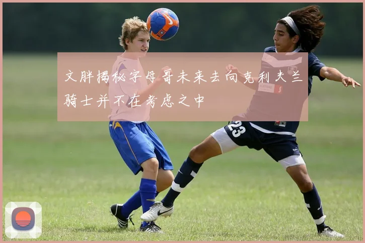 文胖揭秘字母哥未来去向克利夫兰骑士并不在考虑之中