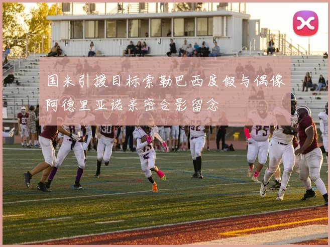 国米引援目标索勒巴西度假与偶像阿德里亚诺亲密合影留念