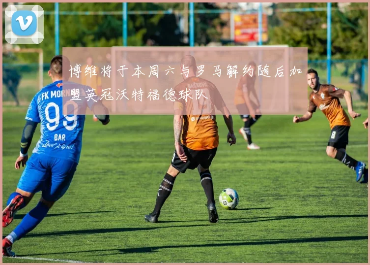 博维将于本周六与罗马解约随后加盟英冠沃特福德球队