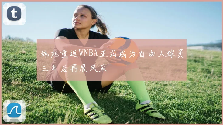 韩旭重返WNBA正式成为自由人球员三年后再展风采