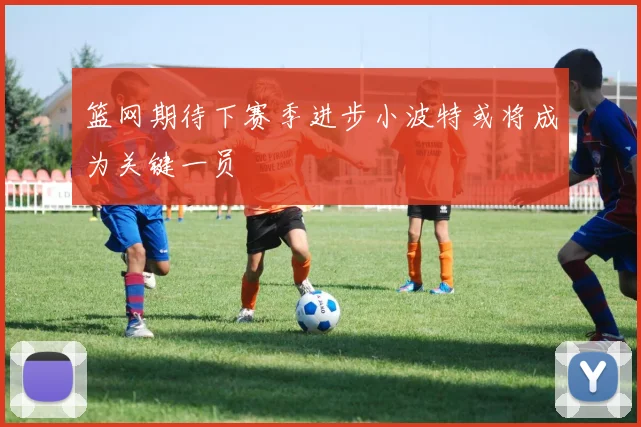 篮网期待下赛季进步小波特或将成为关键一员