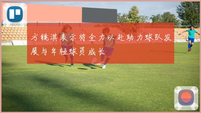 方镜淇表示将全力以赴助力球队发展与年轻球员成长