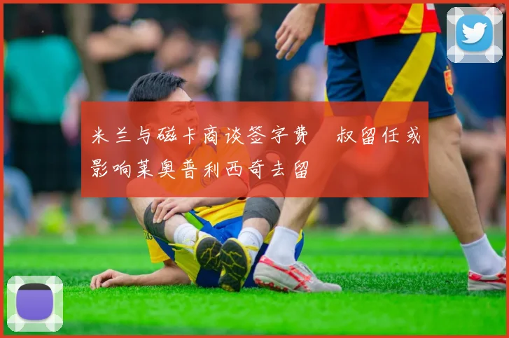 米兰与磁卡商谈签字费囧叔留任或影响莱奥普利西奇去留