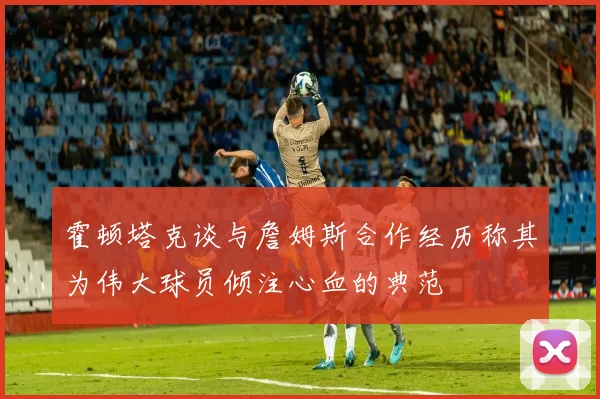 霍顿塔克谈与詹姆斯合作经历称其为伟大球员倾注心血的典范