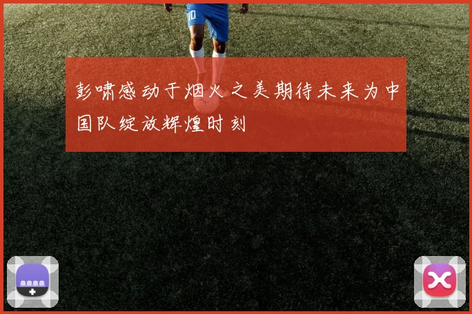 彭啸感动于烟火之美期待未来为中国队绽放辉煌时刻