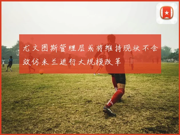 尤文图斯管理层或将维持现状不会效仿米兰进行大规模改革