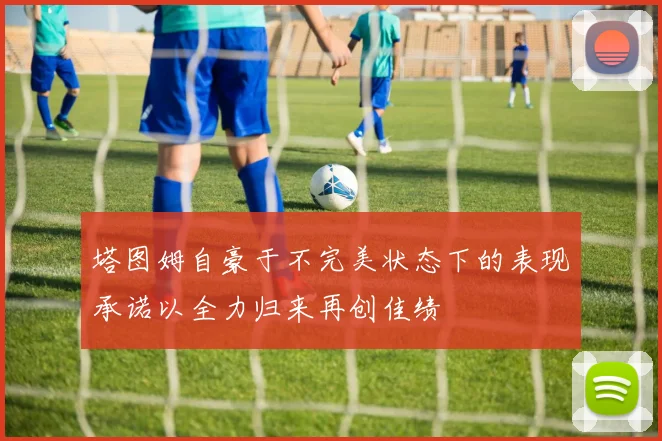 塔图姆自豪于不完美状态下的表现承诺以全力归来再创佳绩