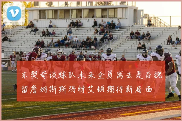东契奇谈球队未来全员离去是否挽留詹姆斯斯玛特艾顿期待新局面