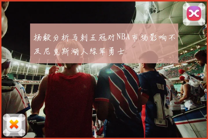 杨毅分析马刺五冠对NBA市场影响不及尼克斯湖人绿军勇士
